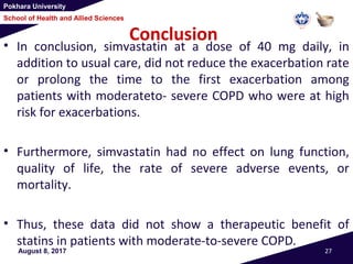 Pokhara University
School of Health and Allied Sciences
Conclusion
• In conclusion, simvastatin at a dose of 40 mg daily, in
addition to usual care, did not reduce the exacerbation rate
or prolong the time to the first exacerbation among
patients with moderateto- severe COPD who were at high
risk for exacerbations.
• Furthermore, simvastatin had no effect on lung function,
quality of life, the rate of severe adverse events, or
mortality.
• Thus, these data did not show a therapeutic benefit of
statins in patients with moderate-to-severe COPD.
August 8, 2017 27
 