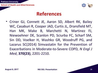 Pokhara University
School of Health and Allied Sciences
References
• Criner GJ, Connett JE, Aaron SD, Albert RK, Bailey
WC, Casaburi R, Cooper JAD, Curtis JL, Dransfield MT,
Han MK, Make B, Marchetti N, Martinez FJ,
Niewoehner DE, Scanlon PD, Sciurba FC, Scharf SM,
Sin DD, Voelker H, Washko GR, Woodruff PG, and
Lazarus SC(2014) Simvastatin for the Prevention of
Exacerbations in Moderate-to-Severe COPD, N Engl J
Med, 370(23), 2201-2210.
August 8, 2017 INS 591: Presentation 28
 