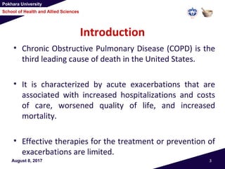 Pokhara University
School of Health and Allied Sciences
Introduction
• Chronic Obstructive Pulmonary Disease (COPD) is the
third leading cause of death in the United States.
• It is characterized by acute exacerbations that are
associated with increased hospitalizations and costs
of care, worsened quality of life, and increased
mortality.
• Effective therapies for the treatment or prevention of
exacerbations are limited.
August 8, 2017 3
 