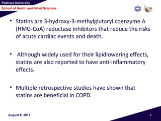 Pokhara University
School of Health and Allied Sciences
August 8, 2017 4
• Statins are 3-hydroxy-3-methylglutaryl coenzyme A
(HMG-CoA) reductase inhibitors that reduce the risks
of acute cardiac events and death.
• Although widely used for their lipidlowering effects,
statins are also reported to have anti-inflammatory
effects.
• Multiple retrospective studies have shown that
statins are beneficial in COPD.
 