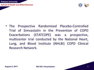 Pokhara University
School of Health and Allied Sciences
• The Prospective Randomized Placebo-Controlled
Trial of Simvastatin in the Prevention of COPD
Exacerbations (STATCOPE) was a prospective,
multicenter trial conducted by the National Heart,
Lung, and Blood Institute (NHLBI) COPD Clinical
Research Network.
August 8, 2017 INS 591: Presentation 5
 