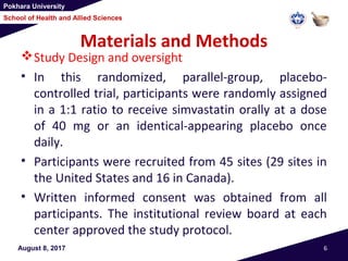 Pokhara University
School of Health and Allied Sciences
Materials and Methods
Study Design and oversight
• In this randomized, parallel-group, placebo-
controlled trial, participants were randomly assigned
in a 1:1 ratio to receive simvastatin orally at a dose
of 40 mg or an identical-appearing placebo once
daily.
• Participants were recruited from 45 sites (29 sites in
the United States and 16 in Canada).
• Written informed consent was obtained from all
participants. The institutional review board at each
center approved the study protocol.
August 8, 2017 6
 