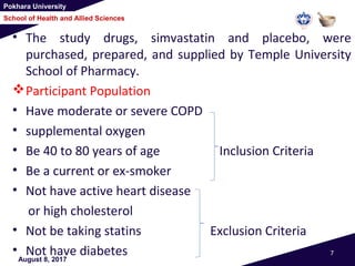 Pokhara University
School of Health and Allied Sciences
• The study drugs, simvastatin and placebo, were
purchased, prepared, and supplied by Temple University
School of Pharmacy.
Participant Population
• Have moderate or severe COPD
• supplemental oxygen
• Be 40 to 80 years of age Inclusion Criteria
• Be a current or ex-smoker
• Not have active heart disease
or high cholesterol
• Not be taking statins Exclusion Criteria
• Not have diabetesAugust 8, 2017
7
 