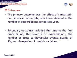 Pokhara University
School of Health and Allied Sciences
Outcomes
• The primary outcome was the effect of simvastatin
on the exacerbation rate, which was defined as the
number of exacerbations per person-year.
• Secondary outcomes included the time to the first
exacerbation, the severity of exacerbations, the
number of acute cardiovascular events, quality of
life, and changes in spirometric variables.
August 8, 2017 8
 
