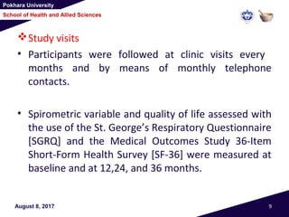 Pokhara University
School of Health and Allied Sciences
Study visits
• Participants were followed at clinic visits every
months and by means of monthly telephone
contacts.
• Spirometric variable and quality of life assessed with
the use of the St. George’s Respiratory Questionnaire
[SGRQ] and the Medical Outcomes Study 36-Item
Short-Form Health Survey [SF-36] were measured at
baseline and at 12,24, and 36 months.
August 8, 2017 9
 