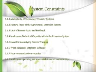 System Constraints
3.1.1 Multiplicity of Technology Transfer Systems
3.1.2 Narrow Focus of the Agricultural Extension System
3.1.3 Lack of Farmer Focus and Feedback
3.1.4 Inadequate Technical Capacity within the Extension System
3.1.5 Need for Intensifying Farmer Training
3.1.6 Weak Research-Extension Linkages
3.1.7 Poor communications capacity
3.1.8 Inadequate operating resources and financial sustainability
 