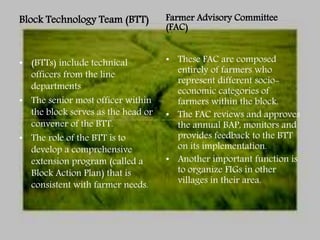 Block Technology Team (BTT)
• (BTTs) include technical
officers from the line
departments
• The senior most officer within
the block serves as the head or
convener of the BTT.
• The role of the BTT is to
develop a comprehensive
extension program (called a
Block Action Plan) that is
consistent with farmer needs.
Farmer Advisory Committee
(FAC)
• These FAC are composed
entirely of farmers who
represent different socio-
economic categories of
farmers within the block.
• The FAC reviews and approves
the annual BAP, monitors and
provides feedback to the BTT
on its implementation.
• Another important function is
to organize FIGs in other
villages in their area.
 