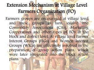 Extension Mechanism at Village Level
Farmers Organization (FO)
Farmers groups are encouraged at village level
and these groups in turn, evolve into
Commodity Associations (CAs), Marketing
Cooperatives and other types of FOs at the
block and district level. At village level Farmer
Interest Groups (FIGs) and Women Interest
Groups (WIGs) are effectively involved in the
preparation of group action plans, which
were later integrated into the block action
plans.
 