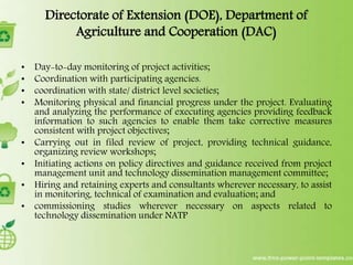 Directorate of Extension (DOE), Department of
Agriculture and Cooperation (DAC)
• Day-to-day monitoring of project activities;
• Coordination with participating agencies.
• coordination with state/ district level societies;
• Monitoring physical and financial progress under the project. Evaluating
and analyzing the performance of executing agencies providing feedback
information to such agencies to enable them take corrective measures
consistent with project objectives;
• Carrying out in filed review of project, providing technical guidance,
organizing review workshops;
• Initiating actions on policy directives and guidance received from project
management unit and technology dissemination management committee;
• Hiring and retaining experts and consultants wherever necessary, to assist
in monitoring, technical of examination and evaluation; and
• commissioning studies wherever necessary on aspects related to
technology dissemination under NATP
 