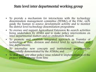 State level inter departmental working group
• To provide a mechanism for interactions with the technology
dissemination management committee (TDMC) of the DAC, GOI,
guide the human re-source development activity and to monitor
the district level technology dissemination programme
• To oversee and support Agricultural Extension Re-search activities
being undertaken by ATMA and to make policy interventions on
inter departmental matters and co-ordination thereof.
• To promote and establish integrated approach in Transfer of
technology at state, division and district level by agriculture and
line departments;
• To internalize new concepts and institutional arrangements
successfully demonstrated by the ATMAs; and
• To deal with any other policy issue related to implementation of the
project which emerge from time
 