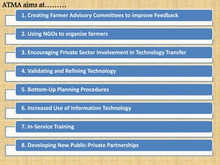 1. Creating Farmer Advisory Committees to improve Feedback
2. Using NGOs to organize farmers
3. Encouraging Private Sector Involvement in Technology Transfer
4. Validating and Refining Technology
5. Bottom-Up Planning Procedures
6. Increased Use of Information Technology
7. In-Service Training
8. Developing New Public-Private Partnerships
ATMA aims at………
 