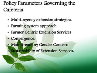 Policy Parameters Governing the
Cafeteria:
• Multi-agency extension strategies:
• Farming system approach:
• Farmer Centric Extension Services
• Convergence:
• Mainstreaming Gender Concern
• Sustainability of Extension Services:
 