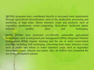 ATMA programs have contributed directly to increased rural employment
through agricultural diversification, such as the production, processing and
marketing of high-value, labour intensive crops and products, such as
vegetables, mushrooms, vermi-composting, floriculture, medicinal plants,
fisheries, poultry, dairy and beekeeping.
Finally, ATMAs have promoted eco-friendly, sustainable agricultural
technologies, such as integrated pest management (IPM); Integrated Nutrient
Management (INM); organic farming; and the use of water conservation
practices, including well recharging, converting from water intensive crops,
such as paddy and wheat, to water extensive crops, such as vegetables,
floriculture, maize, oilseeds and pulses. Also, all ATMAs have promoted the
use of microirrigation systems.
 