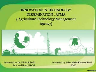 INNOVATION IN TECHNOLOGY
DISSEMINATION : ATMA
( Agriculture Technology Management
Agency)
Submitted to: Dr. Dhriti Solanki Submitted by: Miss. Nishu Kanwar Bhati
Prof. and Head, HECM Ph.D
 