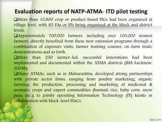 Evaluation reports of NATP-ATMA- ITD pilot testing
More than 10,800 crop or product-based FIGs had been organized at
village level, with 85 FAs or FFs being organized at the block and district
levels.
Approximately 700,000 farmers, including over 100,000 women
farmers, directly benefited from these new extension programs through a
combination of exposure visits, farmer training courses, on-farm trials,
demonstrations and so forth.
More than 250 farmer-led, successful innovations had been
implemented and documented within the ATMA districts (IIM-Lucknow,
2004b).
Many ATMAs, such as in Maharashtra, developed strong partnerships
with private sector firms, ranging from poultry marketing; organic
farming; the production, processing and marketing of medicinal &
aromatic crops and export commodities (basmati rice, baby corn, snow
peas, etc.); to jointly operating Information Technology (IT) kiosks in
collaboration with block-level FIACs.
 