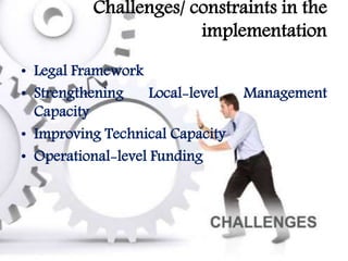 Challenges/ constraints in the
implementation
• Legal Framework
• Strengthening Local-level Management
Capacity
• Improving Technical Capacity
• Operational-level Funding
 