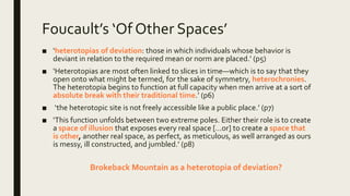 Foucault’s ‘Of Other Spaces’
■ ‘heterotopias of deviation: those in which individuals whose behavior is
deviant in relation to the required mean or norm are placed.’ (p5)
■ ‘Heterotopias are most often linked to slices in time—which is to say that they
open onto what might be termed, for the sake of symmetry, heterochronies.
The heterotopia begins to function at full capacity when men arrive at a sort of
absolute break with their traditional time.’ (p6)
■ ‘the heterotopic site is not freely accessible like a public place.’ (p7)
■ ‘This function unfolds between two extreme poles. Either their role is to create
a space of illusion that exposes every real space […or] to create a space that
is other, another real space, as perfect, as meticulous, as well arranged as ours
is messy, ill constructed, and jumbled.’ (p8)
Brokeback Mountain as a heterotopia of deviation?
 