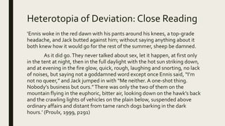 Heterotopia of Deviation: Close Reading
‘Ennis woke in the red dawn with his pants around his knees, a top-grade
headache, and Jack butted against him; without saying anything about it
both knew how it would go for the rest of the summer, sheep be damned.
As it did go.They never talked about sex, let it happen, at first only
in the tent at night, then in the full daylight with the hot sun striking down,
and at evening in the fire glow, quick, rough, laughing and snorting, no lack
of noises, but saying not a goddamned word except once Ennis said, “I’m
not no queer,” and Jack jumped in with “Me neither. A one-shot thing.
Nobody’s business but ours.”There was only the two of them on the
mountain flying in the euphoric, bitter air, looking down on the hawk’s back
and the crawling lights of vehicles on the plain below, suspended above
ordinary affairs and distant from tame ranch dogs barking in the dark
hours.’ (Proulx, 1999, p291)
 