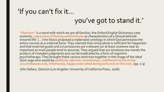“Stoicism” is a word with which we are all familiar; the Oxford English Dictionary cites
austerity, repression of feeling and fortitude as characteristics of a Stoical attitude
towards life. […] the Stoics proposed a materialist ontology in which God permeates the
entire cosmos as a material force.They claimed that virtue alone is sufficient for happiness
and that external goods and circumstances are irrelevant (or at least nowhere near as
important as most people tend to assume).They argued that our emotions are merely the
product of mistaken judgments and can be eradicated by a form of cognitive
psychotherapy.They brought these various doctrines together in the image of the ideal
Stoic sage who would be perfectly rational, emotionless, indifferent to his or her
circumstances and, infamously, happy even when being tortured on the rack. (pp. 1-3)
John Sellars, Stoicism (Los Angeles: University of California Press, 2006)
’If you can’t fix it…
you’ve got to stand it.’
 
