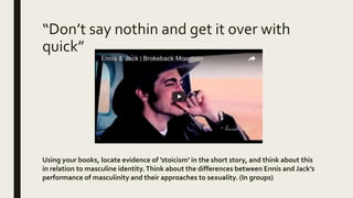 “Don’t say nothin and get it over with
quick”
Using your books, locate evidence of ’stoicism’ in the short story, and think about this
in relation to masculine identity.Think about the differences between Ennis and Jack’s
performance of masculinity and their approaches to sexuality. (In groups)
 