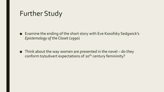 Further Study
■ Examine the ending of the short story with Eve Kosofsky Sedgwick’s
Epistemology of the Closet (1990)
■ Think about the way women are presented in the novel – do they
conform to/subvert expectations of 20th century femininity?
 