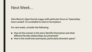 NextWeek…
Alice Munro’s Open Secrets (1994) with particular focus on ’Spaceships
have Landed’. It is available to read on Surreylearn.
For next week, consider the following:
■ How do the women in the story identify themselves and what
different female relationships are presented?
■ How is the small town portrayed, particularly domestic space?
 