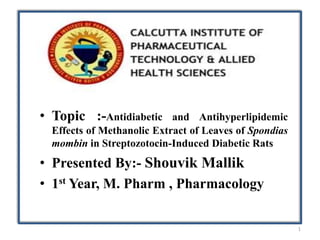 • Topic :-Antidiabetic and Antihyperlipidemic
Effects of Methanolic Extract of Leaves of Spondias
mombin in Streptozotocin-Induced Diabetic Rats
• Presented By:- Shouvik Mallik
• 1st Year, M. Pharm , Pharmacology
1
 
