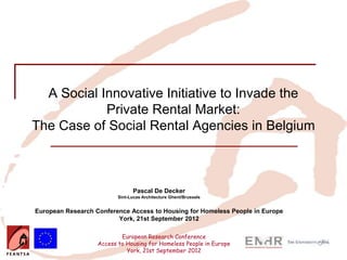 A Social Innovative Initiative to Invade the
            Private Rental Market:
The Case of Social Rental Agencies in Belgium



                                Pascal De Decker
                          Sint-Lucas Architecture Ghent/Brussels


European Research Conference Access to Housing for Homeless People in Europe
                         York, 21st September 2012

                           European Research Conference
                   Access to Housing for Homeless People in Europe
                             York, 21st September 2012
 
