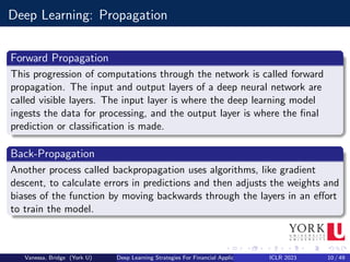 Deep Learning: Propagation
Forward Propagation
This progression of computations through the network is called forward
propagation. The input and output layers of a deep neural network are
called visible layers. The input layer is where the deep learning model
ingests the data for processing, and the output layer is where the final
prediction or classification is made.
Back-Propagation
Another process called backpropagation uses algorithms, like gradient
descent, to calculate errors in predictions and then adjusts the weights and
biases of the function by moving backwards through the layers in an effort
to train the model.
Vanessa, Bridge (York U) Deep Learning Strategies For Financial Applications ICLR 2023 10 / 49
 