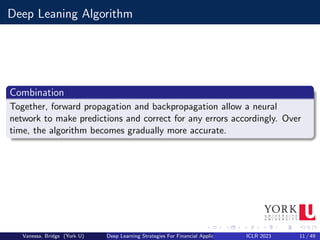 Deep Leaning Algorithm
Combination
Together, forward propagation and backpropagation allow a neural
network to make predictions and correct for any errors accordingly. Over
time, the algorithm becomes gradually more accurate.
Vanessa, Bridge (York U) Deep Learning Strategies For Financial Applications ICLR 2023 11 / 49
 