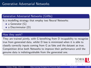 Generative Adversarial Networks
Generative Adversarial Networks (GANs)
Is a modelling strategy that employ two Neural Networks:
a Generator (G)
a Discriminator (D)
How they work?
They are trained jointly, with G benefiting from D incapability to recognise
true from generated data, whilst D loss is minimized when it is able to
classify correctly inputs coming from G as fake and the dataset as true.
Competition drive both Networks to improve their performance until the
genuine data is indistinguishable from the generated one.
Vanessa, Bridge (York U) Deep Learning Strategies For Financial Applications ICLR 2023 12 / 49
 