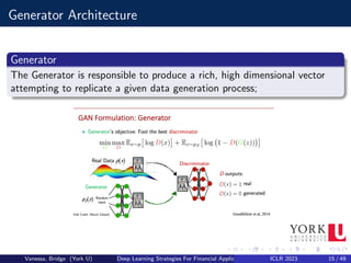 Generator Architecture
Generator
The Generator is responsible to produce a rich, high dimensional vector
attempting to replicate a given data generation process;
Vanessa, Bridge (York U) Deep Learning Strategies For Financial Applications ICLR 2023 15 / 49
 