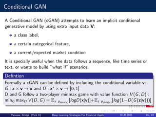 Conditional GAN
A Conditional GAN (cGAN) attempts to learn an implicit conditional
generative model by using extra input data V:
a class label,
a certain categorical feature,
a current/expected market condition
It is specially useful when the data follows a sequence, like time series or
text, or wants to build ”what if” scenarios.
Defintion
Formally a cGAN can be defined by including the conditional variable v:
G : z × v −
→ x and D : x∗ × v −
→ [0, 1]
D and G follow a two-player minmax game with value function V (G, D) :
minG maxD V (D, G) = Ex pdata(x)
[logD(x|v)]+Ez pdata(z)
[log(1−D(G(z|v)))]
Vanessa, Bridge (York U) Deep Learning Strategies For Financial Applications ICLR 2023 16 / 49
 