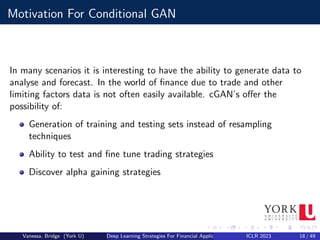 Motivation For Conditional GAN
In many scenarios it is interesting to have the ability to generate data to
analyse and forecast. In the world of finance due to trade and other
limiting factors data is not often easily available. cGAN’s offer the
possibility of:
Generation of training and testing sets instead of resampling
techniques
Ability to test and fine tune trading strategies
Discover alpha gaining strategies
Vanessa, Bridge (York U) Deep Learning Strategies For Financial Applications ICLR 2023 18 / 49
 