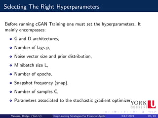 Selecting The Right Hyperparameters
Before running cGAN Training one must set the hyperparameters. It
mainly encompasses:
G and D architectures,
Number of lags p,
Noise vector size and prior distribution,
Minibatch size L,
Number of epochs,
Snapshot frequency (snap),
Number of samples C,
Parameters associated to the stochastic gradient optimizer;
Vanessa, Bridge (York U) Deep Learning Strategies For Financial Applications ICLR 2023 20 / 49
 