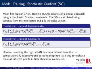 Model Training: Stochastic Gradient (SG)
Much like regular GANs, training cGANs consists of a similar approach
using a Stochastic Gradient minibatch. The SG is calculated using L
samples from the mini batch and z is the noise vector.
Stochastic Gradient Discriminator
∇θD
1
L
PL
l=1[logD(y
(l)
t |y
(l)
t−1, ..., y
(l)
t−p) + log(1 − D(G(z(l)|y
(l)
t−1, ..., y
(l)
t−p)]
Stochastic Gradient Generator
∇θG
1
L
PL
l=1[logD(G(z(l)|y
(l)
t−1, ..., y
(l)
t−p))]
However selecting the rigth cGAN can be a difficult task that is
computationally expensive and so using snapshots as a way to evaluate
them at different points in time should be considered.
Vanessa, Bridge (York U) Deep Learning Strategies For Financial Applications ICLR 2023 21 / 49
 