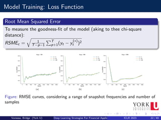 Model Training: Loss Function
Root Mean Squared Error
To measure the goodness-fit of the model (aking to thee chi-square
distance):
RSMEc =
q
1
T−p−1
PT
p+1(yt − y
(∗)
t )2
Figure: RMSE curves, considering a range of snapshot frequencies and number of
samples
Vanessa, Bridge (York U) Deep Learning Strategies For Financial Applications ICLR 2023 22 / 49
 