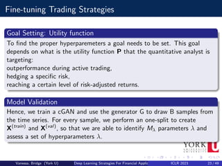 Fine-tuning Trading Strategies
Goal Setting: Utility function
To find the proper hyperparemeters a goal needs to be set. This goal
depends on what is the utility function P that the quantitative analyst is
targeting:
outperformance during active trading,
hedging a specific risk,
reaching a certain level of risk-adjusted returns.
Model Validation
Hence, we train a cGAN and use the generator G to draw B samples from
the time series. For every sample, we perform an one-split to create
X(train)
and X(val)
, so that we are able to identify Mλ parameters λ and
assess a set of hyperparameters λ.
Vanessa, Bridge (York U) Deep Learning Strategies For Financial Applications ICLR 2023 23 / 49
 