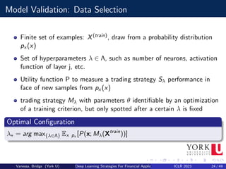 Model Validation: Data Selection
Finite set of examples: X(train), draw from a probability distribution
px (x)
Set of hyperparameters λ ∈ Λ, such as number of neurons, activation
function of layer j, etc.
Utility function P to measure a trading strategy Sλ performance in
face of new samples from px (x)
trading strategy Mλ with parameters θ identifiable by an optimization
of a training criterion, but only spotted after a certain λ is fixed
Optimal Configuration
λ∗ = arg max{λ∈Λ} Ex px [P(x; Mλ(Xtrain
))]
Vanessa, Bridge (York U) Deep Learning Strategies For Financial Applications ICLR 2023 24 / 49
 