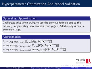 Hyperparameter Optimization And Model Validation
Optimal vs. Approximation
Challenges arise when trying to use the previous formula due to the
difficulty in generating new samples from px (x). Additionally Λ can be
extremely large.
Approximation
λ∗ = arg max{λ∈Λ} Ex px [P(x; Mλ(Xtrain
))]
≈ arg max{λ∈{λ1,λ2,...,λm} Ex px [P(x; Mλ(Xtrain
))]
≈ arg max{λ∈{λ1,λ2,...,λn} meanx∈X(val) [P(x; Mλ(Xtrain
))]
Vanessa, Bridge (York U) Deep Learning Strategies For Financial Applications ICLR 2023 25 / 49
 