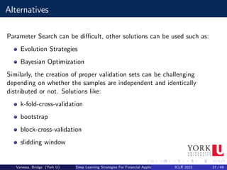 Alternatives
Parameter Search can be difficult, other solutions can be used such as:
Evolution Strategies
Bayesian Optimization
Similarly, the creation of proper validation sets can be challenging
depending on whether the samples are independent and identically
distributed or not. Solutions like:
k-fold-cross-validation
bootstrap
block-cross-validation
slidding window
Vanessa, Bridge (York U) Deep Learning Strategies For Financial Applications ICLR 2023 27 / 49
 