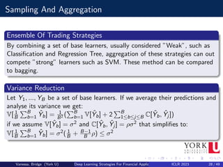 Sampling And Aggregation
Ensemble Of Trading Strategies
By combining a set of base learners, usually considered ”Weak”, such as
Classification and Regression Tree, aggregation of these strategies can out
compete ”strong” learners such as SVM. These method can be compared
to bagging.
Variance Reduction
Let Y1, ..., YB be a set of base learners. If we average their predictions and
analyse its variance we get:
V[ 1
B
PB
b=1 Ŷb] = 1
B2 (
PB
b=1 V[Ŷb] + 2
PB
1≤b≤j≤B C[Ŷb, Ŷj ])
if we assume V[Ŷb] = σ2 and C[Ŷb, Ŷj ] = ρσ2 that simplifies to:
V[ 1
B
PB
b=1 Ŷb] = σ2( 1
B + B−1
B ρ) ≤ σ2
Vanessa, Bridge (York U) Deep Learning Strategies For Financial Applications ICLR 2023 28 / 49
 