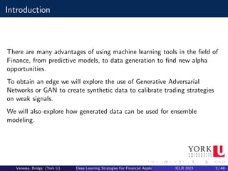 Introduction
There are many advantages of using machine learning tools in the field of
Finance, from predictive models, to data generation to find new alpha
opportunities.
To obtain an edge we will explore the use of Generative Adversarial
Networks or GAN to create synthetic data to calibrate trading strategies
on weak signals.
We will also explore how generated data can be used for ensemble
modeling.
Vanessa, Bridge (York U) Deep Learning Strategies For Financial Applications ICLR 2023 3 / 49
 