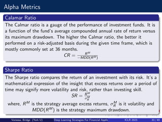 Alpha Metrics
Calamar Ratio
The Calmar ratio is a gauge of the performance of investment funds. It is
a function of the fund’s average compounded annual rate of return versus
its maximum drawdown. The higher the Calmar ratio, the better it
performed on a risk-adjusted basis during the given time frame, which is
mostly commonly set at 36 months.
CR = RM
−MDD(RM )
Sharpe Ratio
The Sharpe ratio compares the return of an investment with its risk. It’s a
mathematical expression of the insight that excess returns over a period of
time may signify more volatility and risk, rather than investing skill.
SR = RM
σM
R
where, RM is the strategy average excess returns, σM
R is it volatility and
MDD(RM) is the strategy maximum drawdown.
Vanessa, Bridge (York U) Deep Learning Strategies For Financial Applications ICLR 2023 33 / 49
 