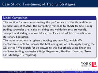 Case Study: Fine-tuning of Trading Strategies
Model Comparison
This section focuses on evaluating the performance of the three different
architectures of cGANs, the competing methods to cGAN for fine-tuning
trading strategies are: naive (training and validation sets are equal),
one-split and sliding window; block, hv-block and k-fold cross-validation;
stationary bootstrap.
The main hypothesis is: given a trading strategy Mλ, which MV
mechanism is able to uncover the best configuration λ to apply during the
OS period? We search for an answer to this hypothesis using linear and
nonlinear trading strategies (Ridge Regression, Gradient Boosting Trees
and Multilayer Perceptron).
Vanessa, Bridge (York U) Deep Learning Strategies For Financial Applications ICLR 2023 39 / 49
 