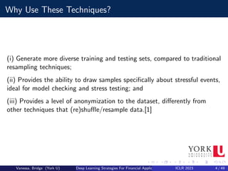 Why Use These Techniques?
(i) Generate more diverse training and testing sets, compared to traditional
resampling techniques;
(ii) Provides the ability to draw samples specifically about stressful events,
ideal for model checking and stress testing; and
(iii) Provides a level of anonymization to the dataset, differently from
other techniques that (re)shuffle/resample data.[1]
Vanessa, Bridge (York U) Deep Learning Strategies For Financial Applications ICLR 2023 4 / 49
 