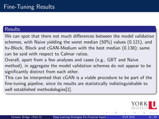 Fine-Tuning Results
Results
We can spot that there not much differences between the model validation
schemes, with Naive yielding the worst median (50%) values (0.121), and
hv-Block, Block and cGAN-Medium with the best median (0.138); same
can be said with respect to Calmar ratios.
Overall, apart from a few analyses and cases (e.g., GBT and Naive
method), in aggregate the model validation schemes do not appear to be
significantly distinct from each other.
This can be interpreted that cGAN is a viable procedure to be part of the
fine-tuning pipeline, since its results are statistically indistinguishable to
well established methodologies[1].
Vanessa, Bridge (York U) Deep Learning Strategies For Financial Applications ICLR 2023 41 / 49
 