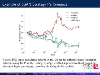 Example of cGAN Strategy Performance
Figure: SPX Index cumulative returns in the OS set for different model validation
schemes using MLP as the trading strategy. cGAN-Large and hv-Block found out
the same hyperparameters, therefore obtaining similar profiles.
Vanessa, Bridge (York U) Deep Learning Strategies For Financial Applications ICLR 2023 45 / 49
 