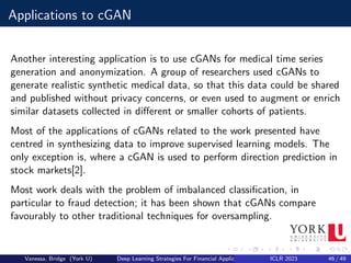 Applications to cGAN
Another interesting application is to use cGANs for medical time series
generation and anonymization. A group of researchers used cGANs to
generate realistic synthetic medical data, so that this data could be shared
and published without privacy concerns, or even used to augment or enrich
similar datasets collected in different or smaller cohorts of patients.
Most of the applications of cGANs related to the work presented have
centred in synthesizing data to improve supervised learning models. The
only exception is, where a cGAN is used to perform direction prediction in
stock markets[2].
Most work deals with the problem of imbalanced classification, in
particular to fraud detection; it has been shown that cGANs compare
favourably to other traditional techniques for oversampling.
Vanessa, Bridge (York U) Deep Learning Strategies For Financial Applications ICLR 2023 46 / 49
 