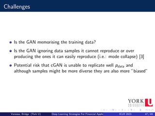 Challenges
Is the GAN memorising the training data?
Is the GAN ignoring data samples it cannot reproduce or over
producing the ones it can easily reproduce (i.e.: mode collapse) [3]
Potential risk that cGAN is unable to replicate well pdata and
although samples might be more diverse they are also more ”biased”
Vanessa, Bridge (York U) Deep Learning Strategies For Financial Applications ICLR 2023 47 / 49
 